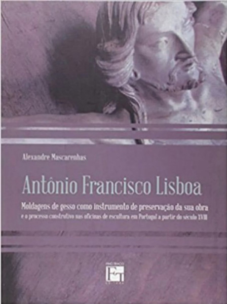 Capa de Antônio Francisco Lisboa: Moldagens de gesso como instrumento de preservação da sua obra e o processo construtivo nas oficinas de escultura em Portugal a partir do século XVIII - Alexandre Mascarenhas